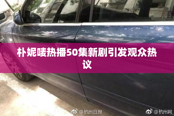 朴妮唛热播50集新剧引发观众热议