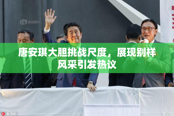 唐安琪大胆挑战尺度，展现别样风采引发热议