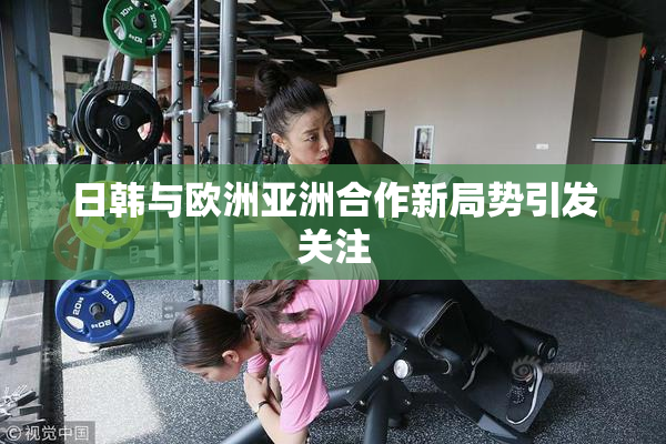 日韩与欧洲亚洲合作新局势引发关注