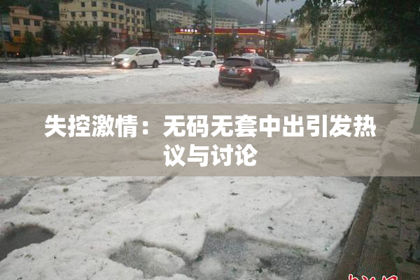 失控激情：无码无套中出引发热议与讨论
