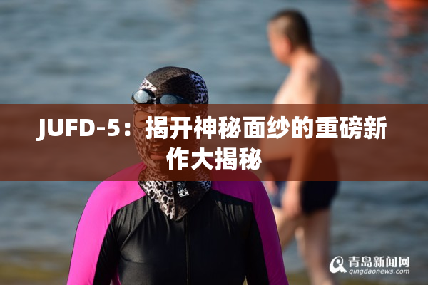 JUFD-5：揭开神秘面纱的重磅新作大揭秘