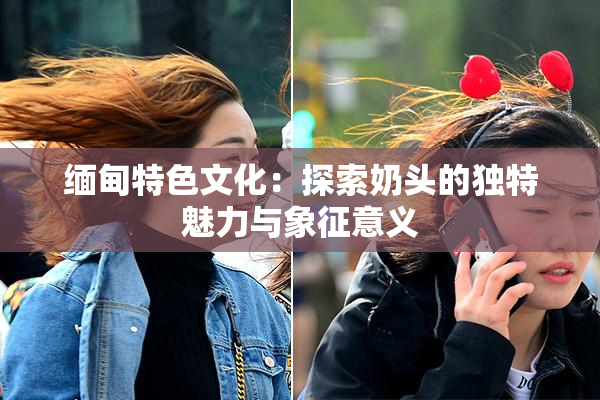 缅甸特色文化：探索奶头的独特魅力与象征意义