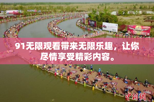 91无限观看带来无限乐趣，让你尽情享受精彩内容。