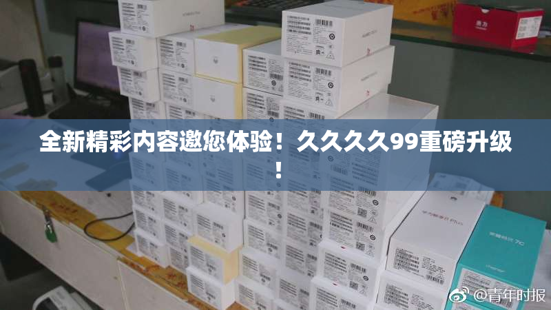 全新精彩内容邀您体验！久久久久99重磅升级！
