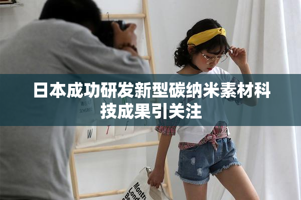 日本成功研发新型碳纳米素材科技成果引关注