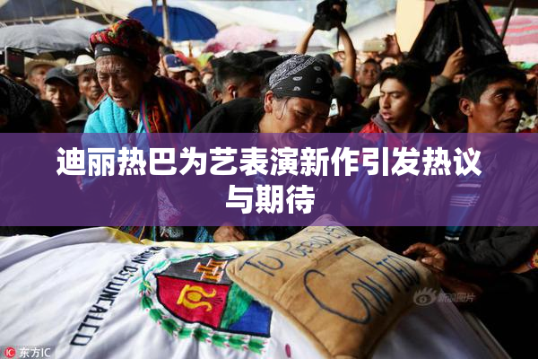 迪丽热巴为艺表演新作引发热议与期待