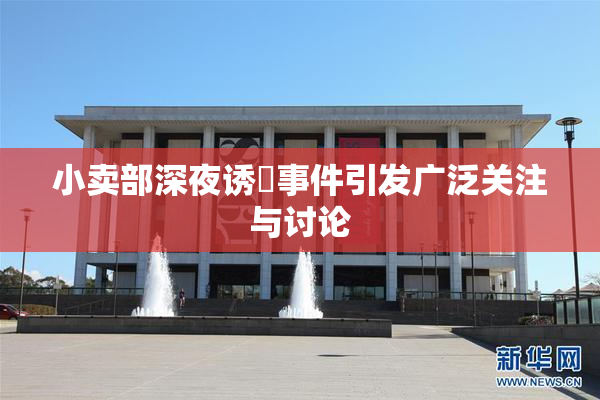 小卖部深夜诱奷事件引发广泛关注与讨论