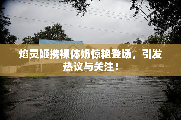 焰灵姬携裸体奶惊艳登场，引发热议与关注！