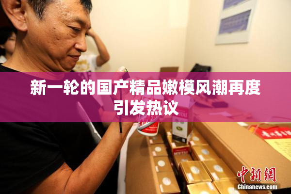新一轮的国产精品嫩模风潮再度引发热议