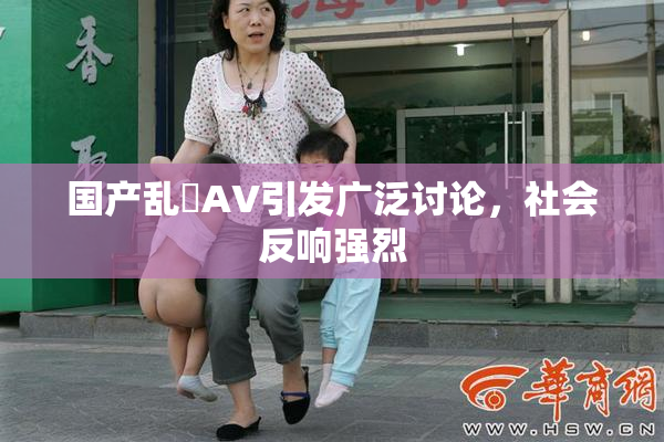 国产乱婬AV引发广泛讨论，社会反响强烈