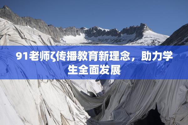 91老师ζ传播教育新理念，助力学生全面发展
