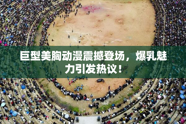 巨型美胸动漫震撼登场，爆乳魅力引发热议！