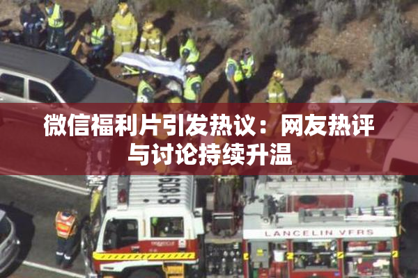 微信福利片引发热议：网友热评与讨论持续升温