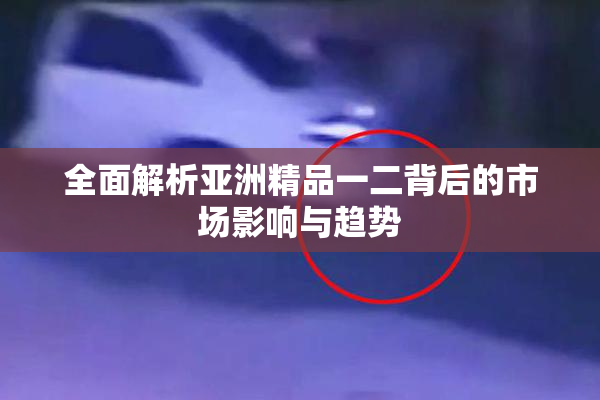 全面解析亚洲精品一二背后的市场影响与趋势