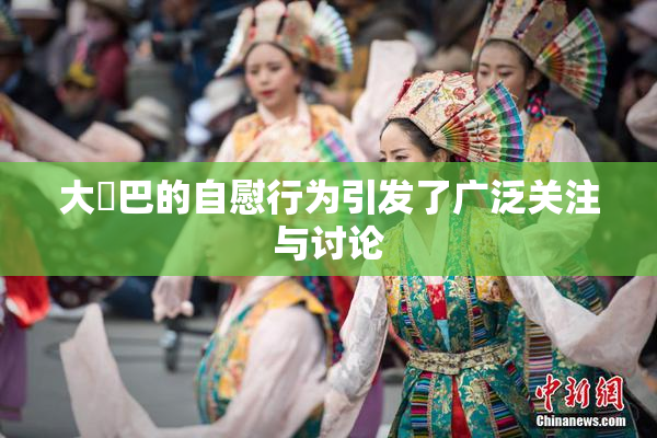 大鳮巴的自慰行为引发了广泛关注与讨论