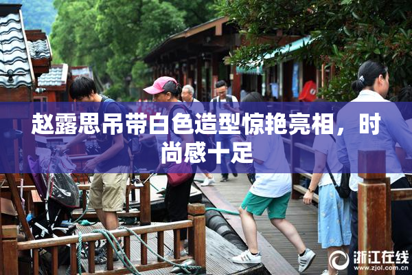 赵露思吊带白色造型惊艳亮相，时尚感十足