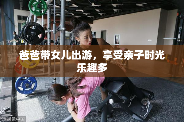 爸爸带女儿出游，享受亲子时光乐趣多
