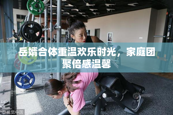 岳婿合体重温欢乐时光，家庭团聚倍感温馨