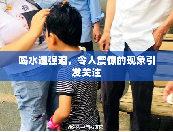 喝水遭强迫，令人震惊的现象引发关注