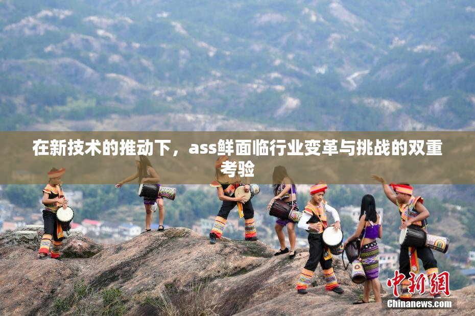 在新技术的推动下，ass鲜面临行业变革与挑战的双重考验