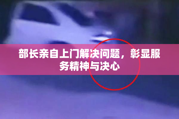 部长亲自上门解决问题，彰显服务精神与决心