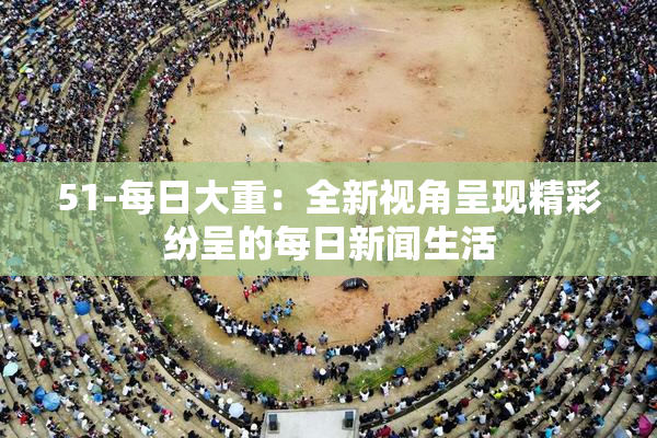 51-每日大重：全新视角呈现精彩纷呈的每日新闻生活