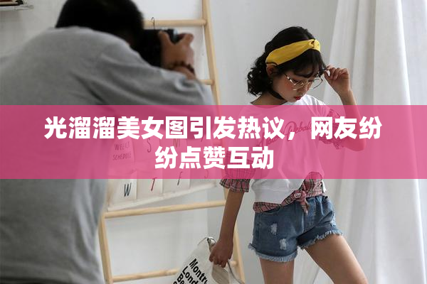 光溜溜美女图引发热议，网友纷纷点赞互动
