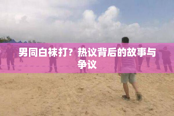 男同白袜打？热议背后的故事与争议