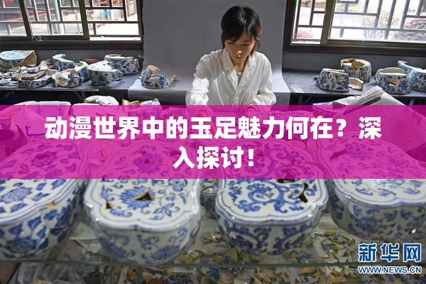动漫世界中的玉足魅力何在？深入探讨！