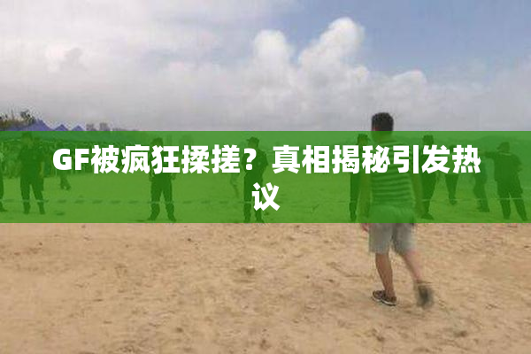 GF被疯狂揉搓？真相揭秘引发热议