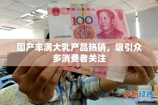 国产丰满大乳产品热销，吸引众多消费者关注