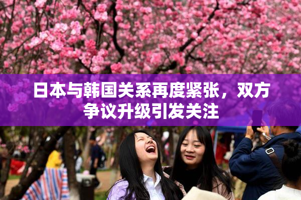 日本与韩国关系再度紧张，双方争议升级引发关注