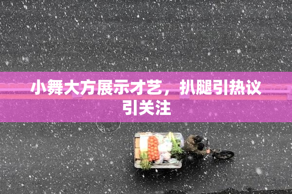 小舞大方展示才艺，扒腿引热议引关注