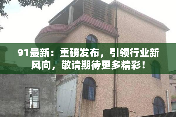 91最新：重磅发布，引领行业新风向，敬请期待更多精彩！
