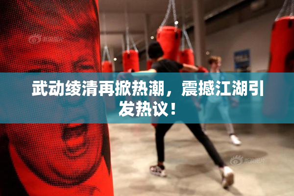 武动绫清再掀热潮，震撼江湖引发热议！