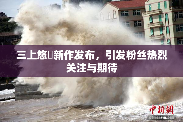 三上悠亜新作发布，引发粉丝热烈关注与期待