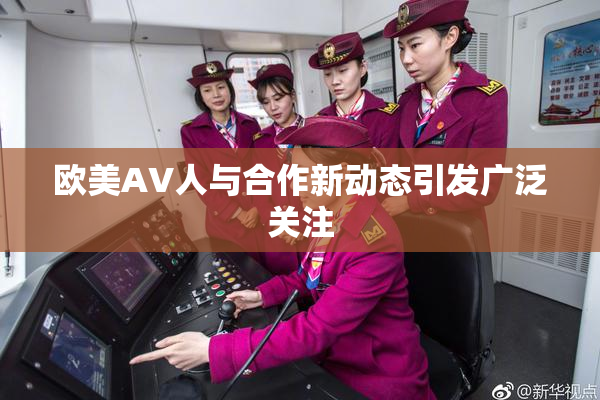 欧美AV人与合作新动态引发广泛关注