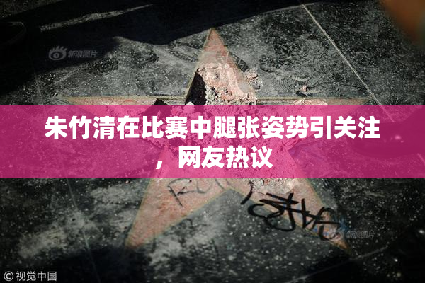 朱竹清在比赛中腿张姿势引关注，网友热议