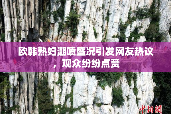 欧韩熟妇潮喷盛况引发网友热议，观众纷纷点赞