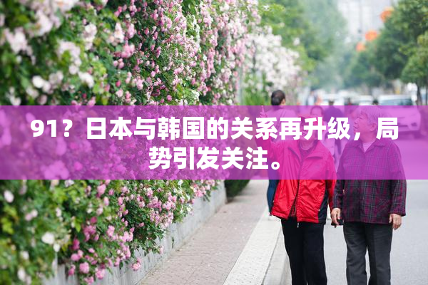 91？日本与韩国的关系再升级，局势引发关注。