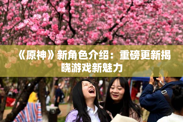 《原神》新角色介绍：重磅更新揭晓游戏新魅力