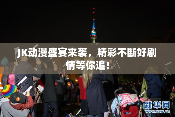 JK动漫盛宴来袭，精彩不断好剧情等你追！