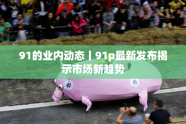 91的业内动态丨91p最新发布揭示市场新趋势