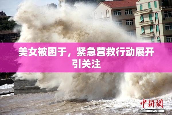 美女被困于，紧急营救行动展开引关注