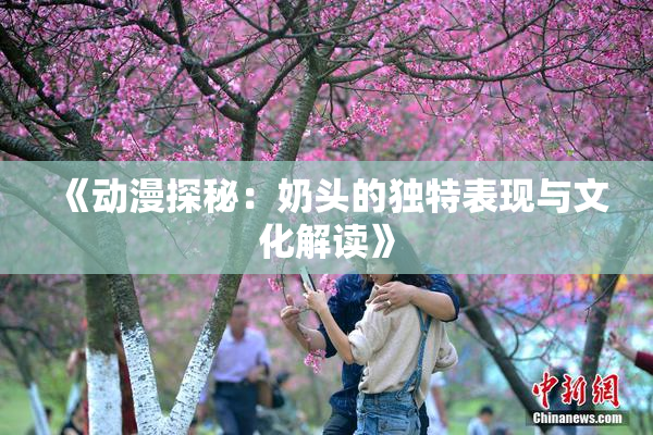 《动漫探秘：奶头的独特表现与文化解读》