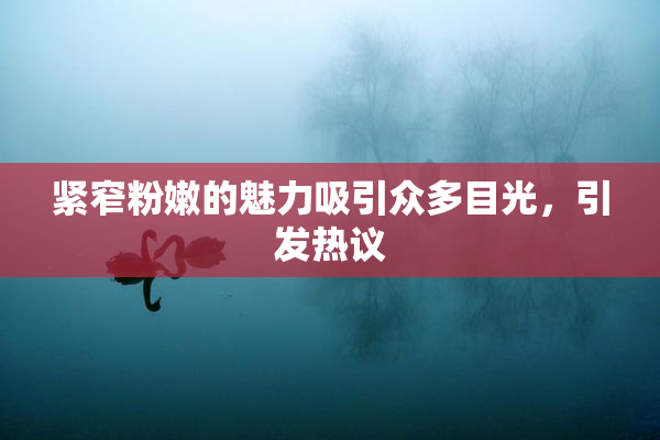 紧窄粉嫩的魅力吸引众多目光，引发热议