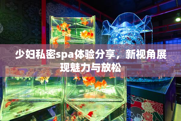 少妇私密spa体验分享，新视角展现魅力与放松