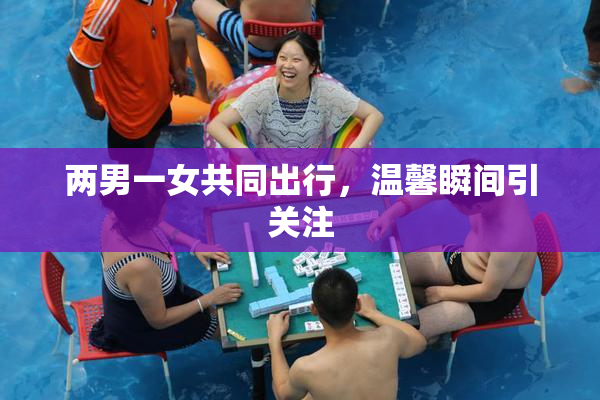 两男一女共同出行，温馨瞬间引关注