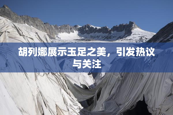 胡列娜展示玉足之美，引发热议与关注
