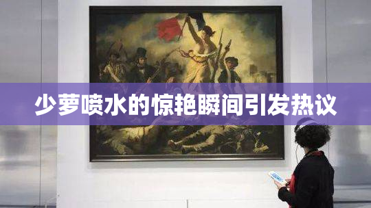 少萝喷水的惊艳瞬间引发热议